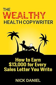 The Wealthy Health Copywriter: How to Earn $13,000 for Every Sales Letter You Write By Nick Daniel